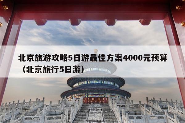 北京旅游攻略5日游最佳方案4000元预算（北京旅行5日游）