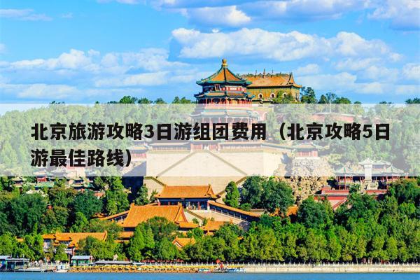 北京旅游攻略3日游组团费用（北京攻略5日游最佳路线）