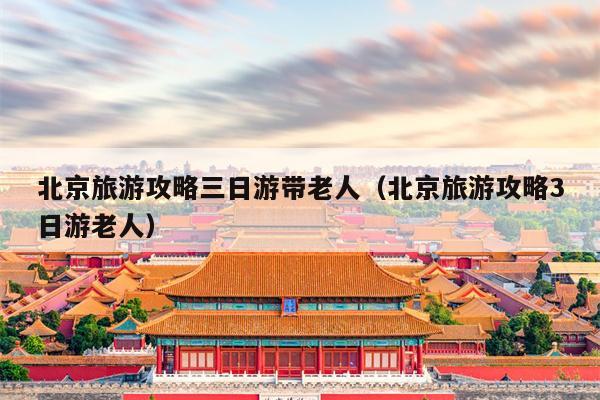 北京旅游攻略三日游带老人（北京旅游攻略3日游老人）