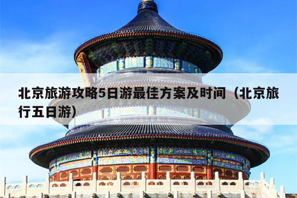 北京旅游攻略5日游最佳方案及时间（北京旅行五日游）