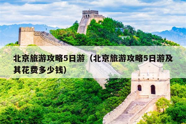 北京旅游攻略5日游（北京旅游攻略5日游及其花费多少钱）