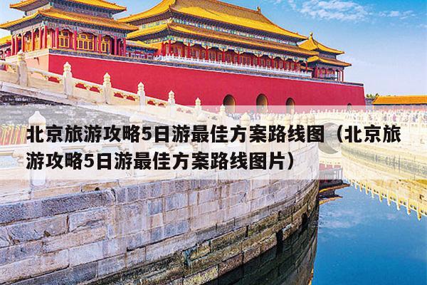 北京旅游攻略5日游最佳方案路线图（北京旅游攻略5日游最佳方案路线图片）