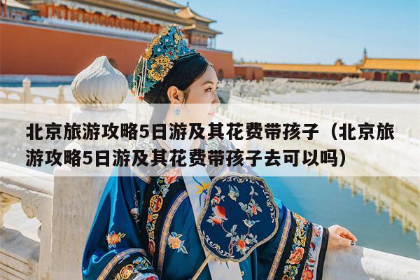 北京旅游攻略5日游及其花费带孩子（北京旅游攻略5日游及其花费带孩子去可以吗）