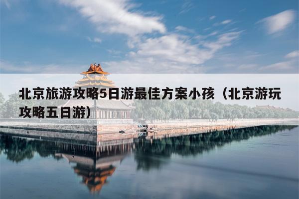 北京旅游攻略5日游最佳方案小孩（北京游玩攻略五日游）