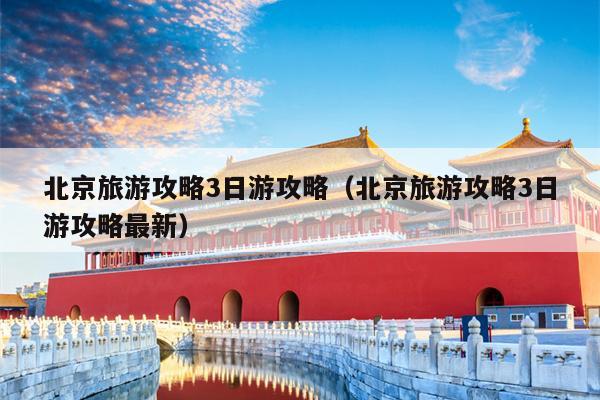 北京旅游攻略3日游攻略（北京旅游攻略3日游攻略最新）