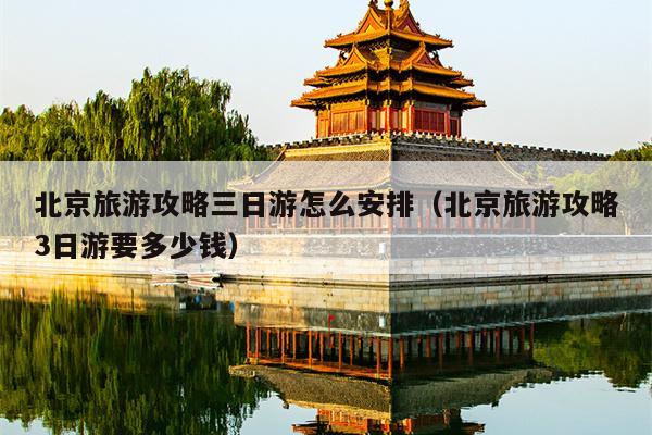 北京旅游攻略三日游怎么安排（北京旅游攻略3日游要多少钱）