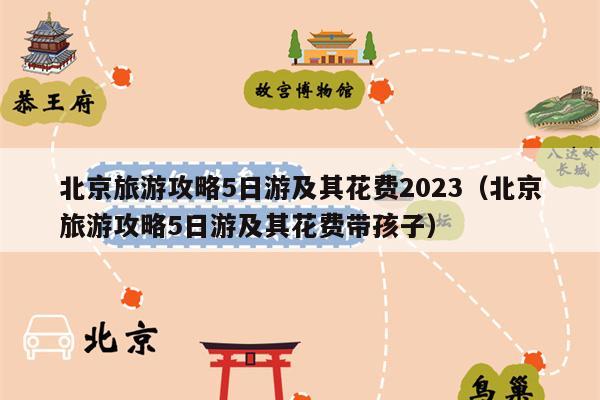 北京旅游攻略5日游及其花费2023（北京旅游攻略5日游及其花费带孩子）