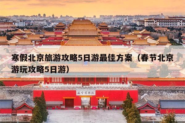 寒假北京旅游攻略5日游最佳方案（春节北京游玩攻略5日游）