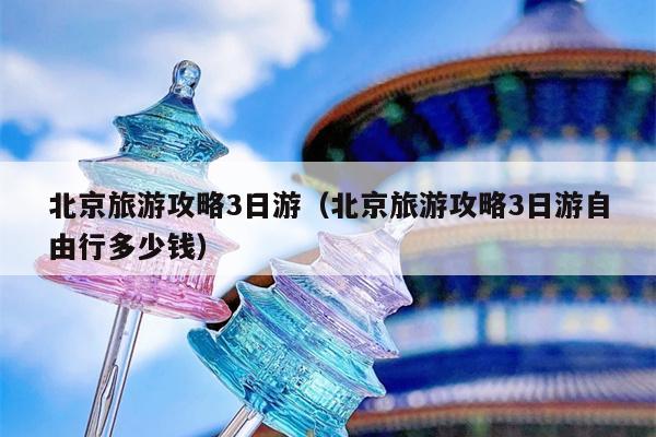 北京旅游攻略3日游（北京旅游攻略3日游自由行多少钱）