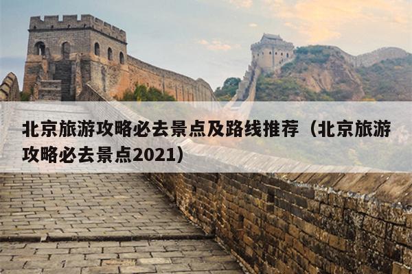 北京旅游攻略必去景点及路线推荐（北京旅游攻略必去景点2021）