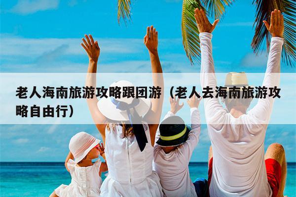 老人海南旅游攻略跟团游（老人去海南旅游攻略自由行）