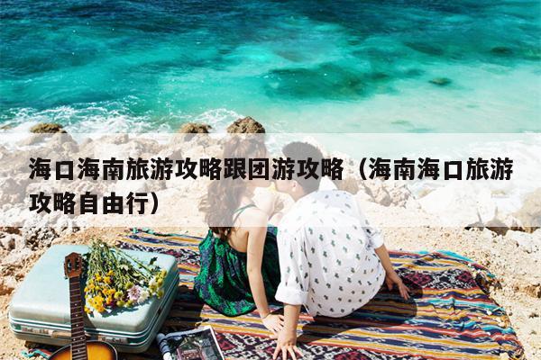 海口海南旅游攻略跟团游攻略（海南海口旅游攻略自由行）