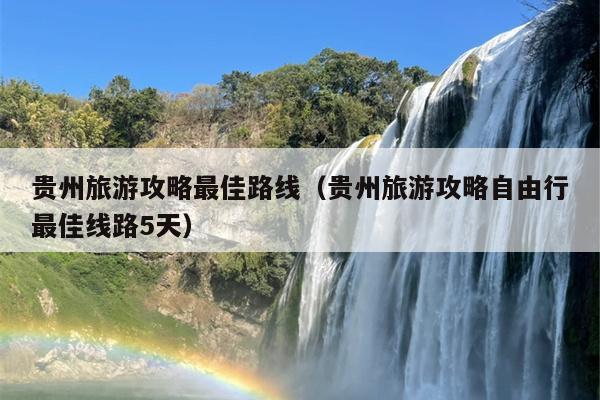 贵州旅游攻略最佳路线（贵州旅游攻略自由行最佳线路5天）
