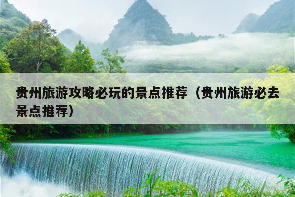 贵州旅游攻略必玩的景点推荐（贵州旅游必去景点推荐）