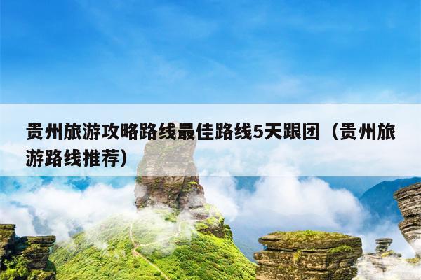 贵州旅游攻略路线最佳路线5天跟团（贵州旅游路线推荐）