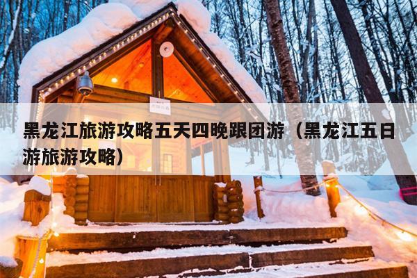 黑龙江旅游攻略五天四晚跟团游（黑龙江五日游旅游攻略）