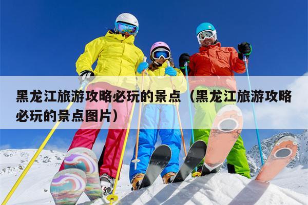 黑龙江旅游攻略必玩的景点（黑龙江旅游攻略必玩的景点图片）