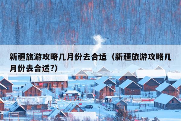 新疆旅游攻略几月份去合适（新疆旅游攻略几月份去合适?）