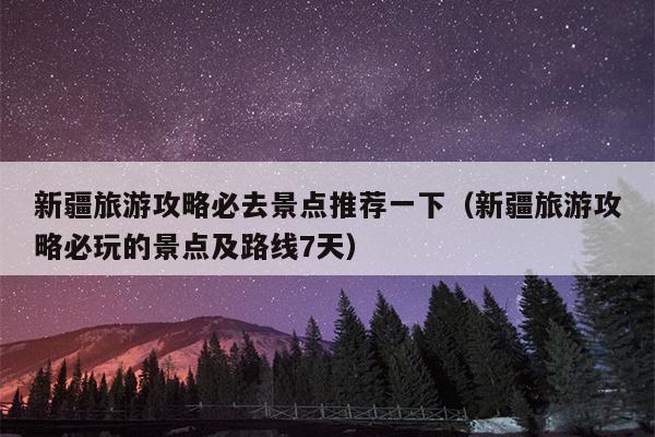 新疆旅游攻略必去景点推荐一下（新疆旅游攻略必玩的景点及路线7天）