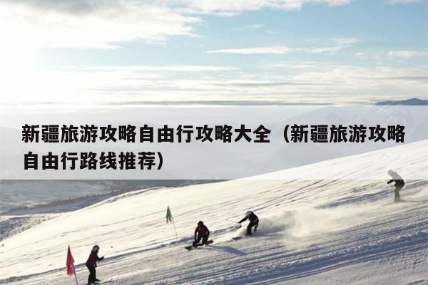 新疆旅游攻略自由行攻略大全（新疆旅游攻略自由行路线推荐）