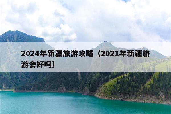 2024年新疆旅游攻略（2021年新疆旅游会好吗）