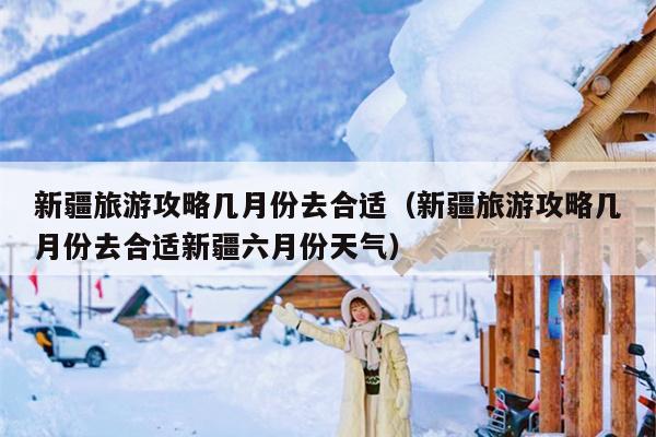 新疆旅游攻略几月份去合适（新疆旅游攻略几月份去合适新疆六月份天气）