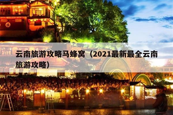 云南旅游攻略马蜂窝（2021最新最全云南旅游攻略）