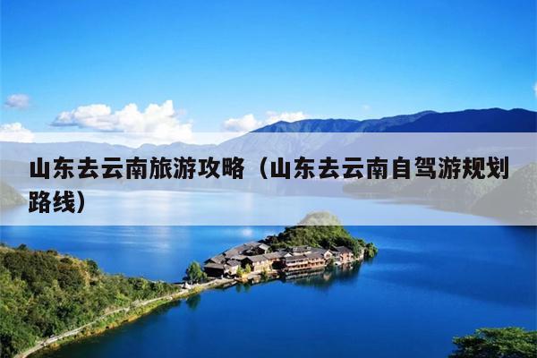 山东去云南旅游攻略（山东去云南自驾游规划路线）