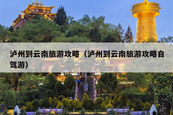 泸州到云南旅游攻略（泸州到云南旅游攻略自驾游）