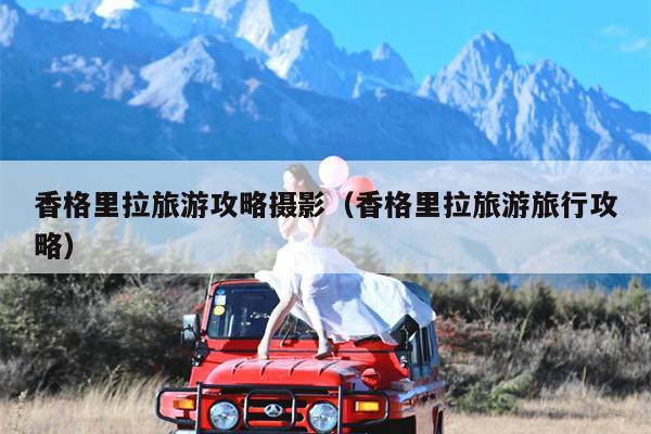 香格里拉旅游攻略摄影（香格里拉旅游旅行攻略）