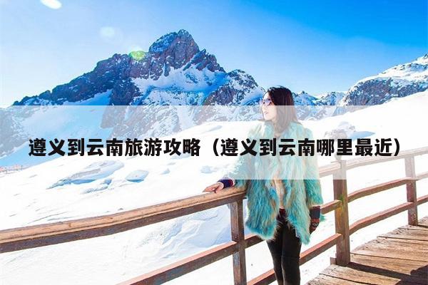 遵义到云南旅游攻略（遵义到云南哪里最近）