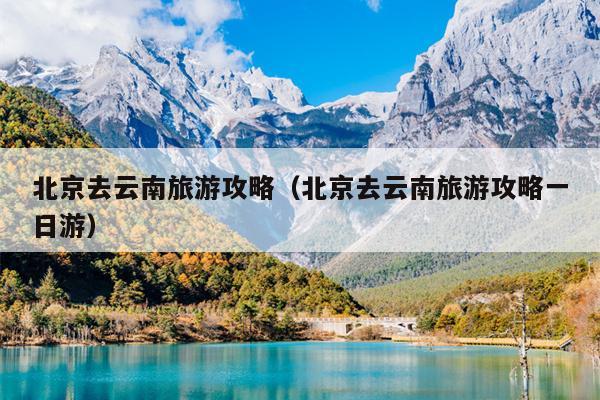 北京去云南旅游攻略（北京去云南旅游攻略一日游）