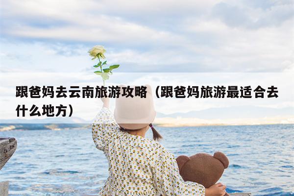 跟爸妈去云南旅游攻略（跟爸妈旅游最适合去什么地方）