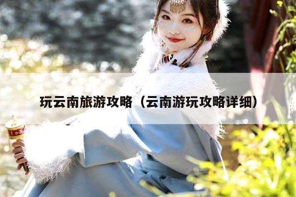 玩云南旅游攻略（云南游玩攻略详细）