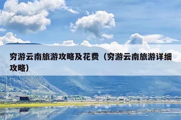 穷游云南旅游攻略及花费（穷游云南旅游详细攻略）