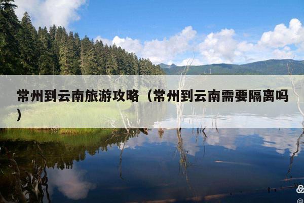 常州到云南旅游攻略（常州到云南需要隔离吗）