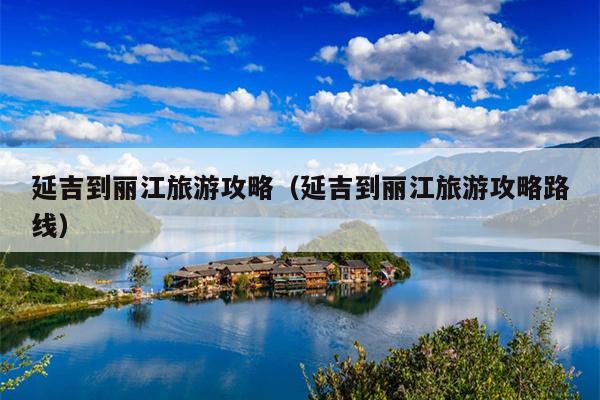 延吉到丽江旅游攻略（延吉到丽江旅游攻略路线）