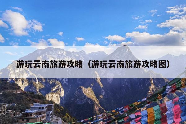 游玩云南旅游攻略（游玩云南旅游攻略图）