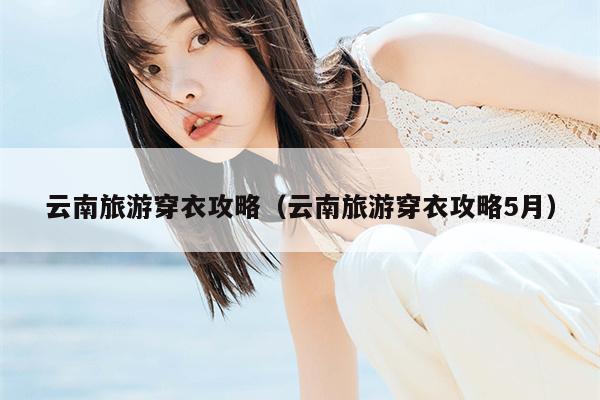 云南旅游穿衣攻略（云南旅游穿衣攻略5月）