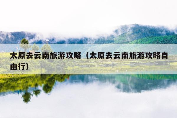 太原去云南旅游攻略（太原去云南旅游攻略自由行）