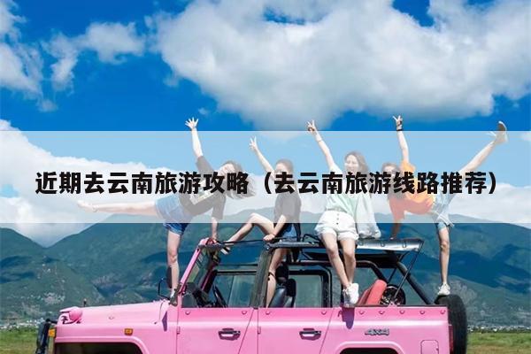 近期去云南旅游攻略（去云南旅游线路推荐）