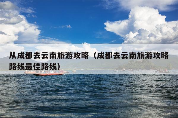 从成都去云南旅游攻略（成都去云南旅游攻略路线最佳路线）