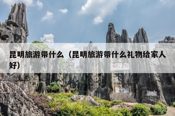 昆明旅游带什么（昆明旅游带什么礼物给家人好）