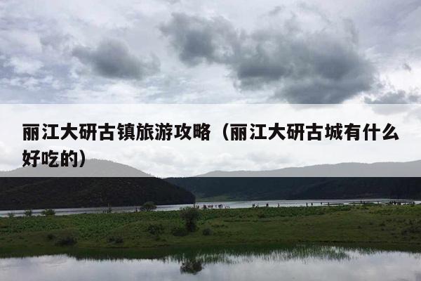 丽江大研古镇旅游攻略（丽江大研古城有什么好吃的）