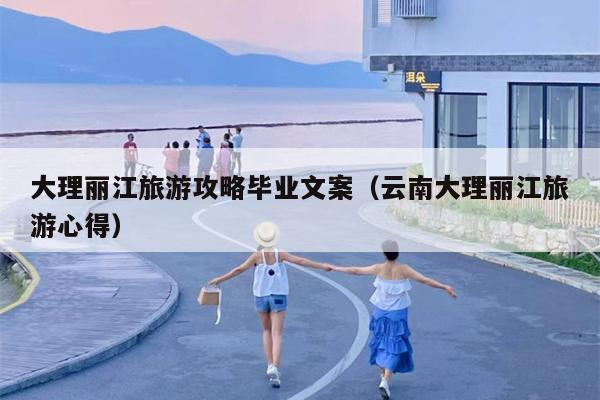 大理丽江旅游攻略毕业文案（云南大理丽江旅游心得）