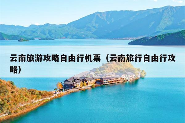 云南旅游攻略自由行机票（云南旅行自由行攻略）