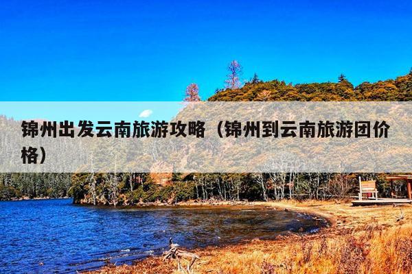 锦州出发云南旅游攻略（锦州到云南旅游团价格）