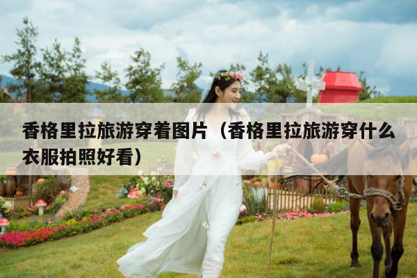 香格里拉旅游穿着图片（香格里拉旅游穿什么衣服拍照好看）