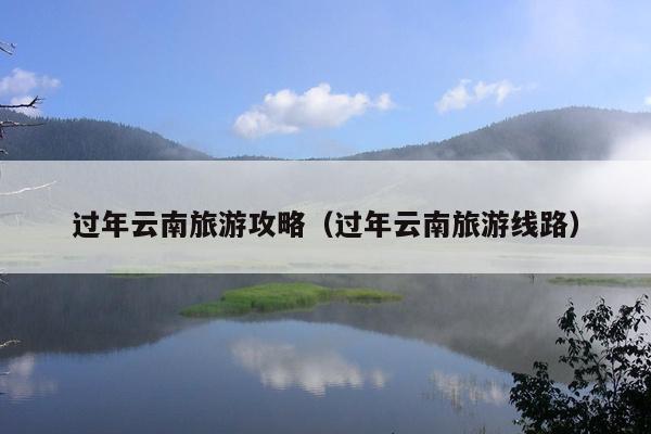 过年云南旅游攻略（过年云南旅游线路）
