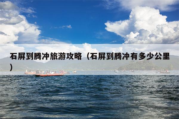 石屏到腾冲旅游攻略（石屏到腾冲有多少公里）